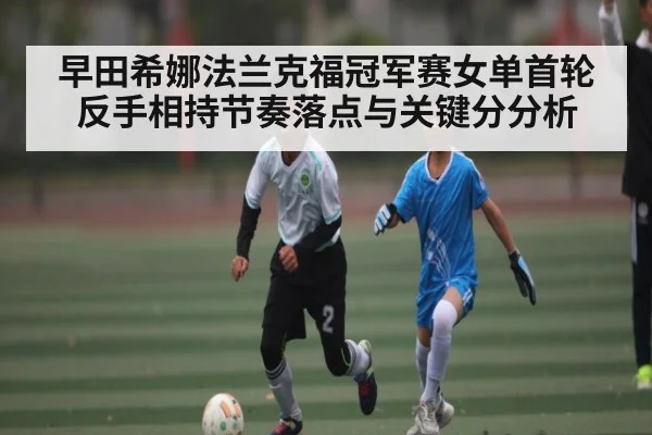 早田希娜法兰克福冠军赛女单首轮反手相持节奏落点与关键分分析 - kaiyun